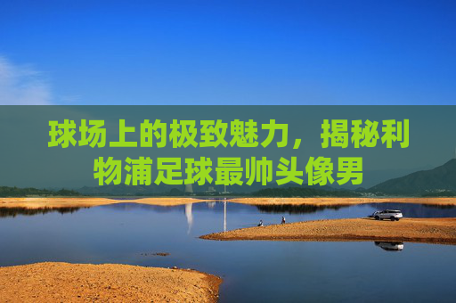 球场上的极致魅力,揭秘利物浦足球最帅头像男