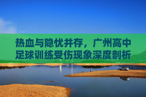 热血与隐忧并存,广州高中足球训练受伤现象深度剖析与预防指南