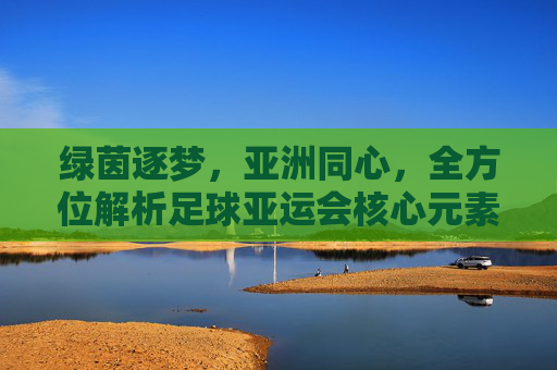 绿茵逐梦,亚洲同心,全方位解析足球亚运会核心元素