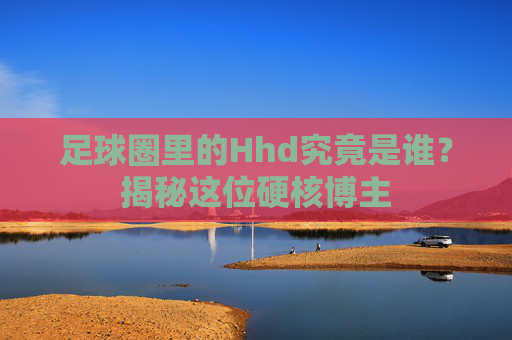 足球圈里的Hhd究竟是谁?揭秘这位硬核博主
