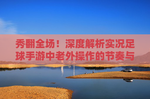 秀翻全场！深度解析实况足球手游中老外操作的节奏与意识