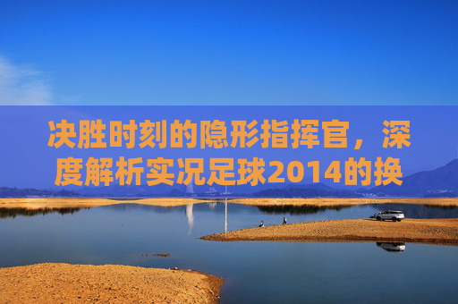 决胜时刻的隐形指挥官，深度解析实况足球2014的换人艺术