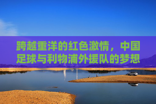 跨越重洋的红色激情，中国足球与利物浦外援队的梦想之约