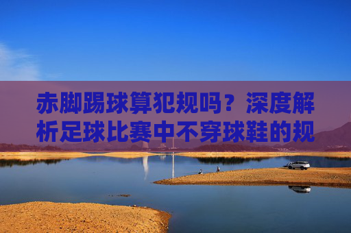 赤脚踢球算犯规吗？深度解析足球比赛中不穿球鞋的规则与隐患