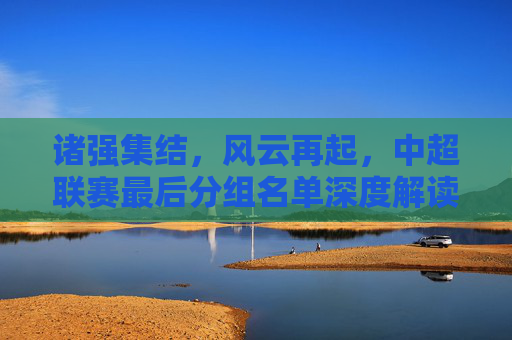 诸强集结，风云再起，中超联赛最后分组名单深度解读