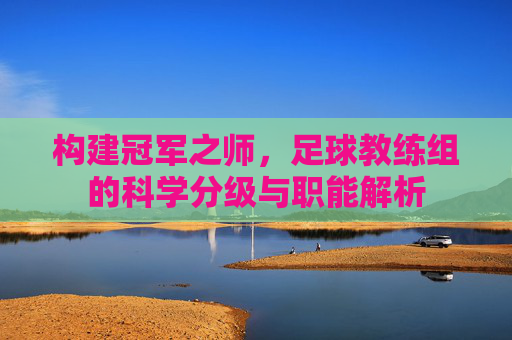 构建冠军之师,足球教练组的科学分级与职能解析