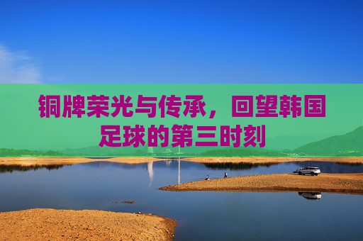 铜牌荣光与传承,回望韩国足球的第三时刻