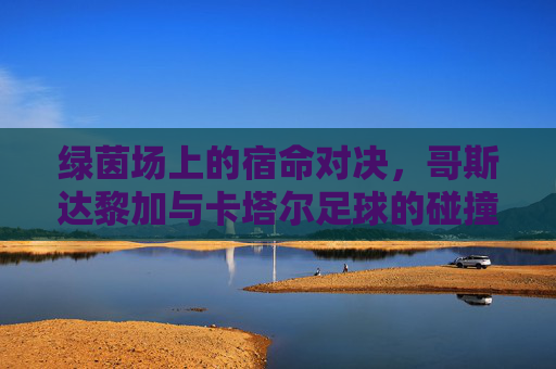 绿茵场上的宿命对决,哥斯达黎加与卡塔尔足球的碰撞与启示