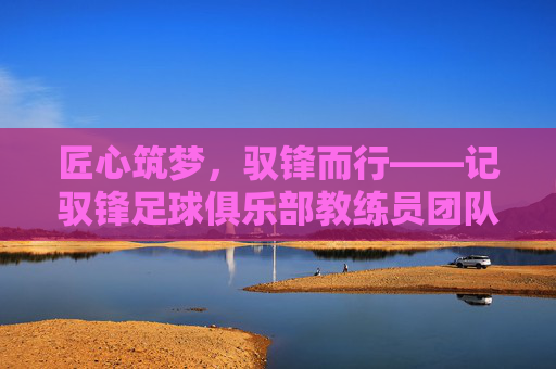 匠心筑梦,驭锋而行——记驭锋足球俱乐部教练员团队的专业与热爱