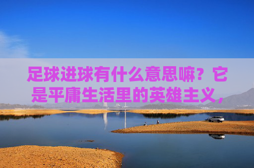 足球进球有什么意思嘛?它是平庸生活里的英雄主义,也是心跳的回响