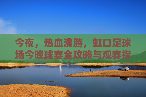今夜,热血沸腾,虹口足球场今晚球赛全攻略与观赛指南