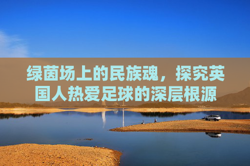 绿茵场上的民族魂,探究英国人热爱足球的深层根源