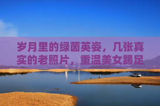 岁月里的绿茵英姿,几张真实的老照片,重温美女踢足球的过往