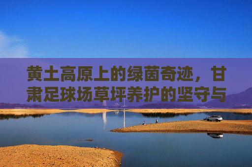 黄土高原上的绿茵奇迹,甘肃足球场草坪养护的坚守与智慧