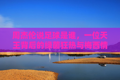 周杰伦说足球是谁,一位天王背后的绿茵狂热与梅西情结
