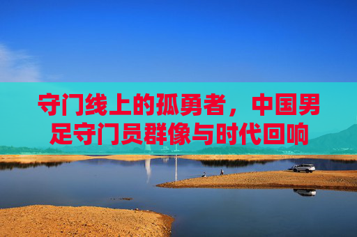 守门线上的孤勇者,中国男足守门员群像与时代回响