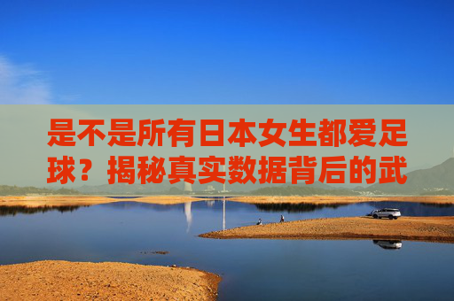 是不是所有日本女生都爱足球?揭秘真实数据背后的武士少女热潮