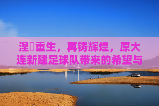 涅槃重生,再铸辉煌,原大连新建足球队带来的希望与挑战
