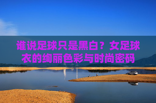 谁说足球只是黑白?女足球衣的绚丽色彩与时尚密码