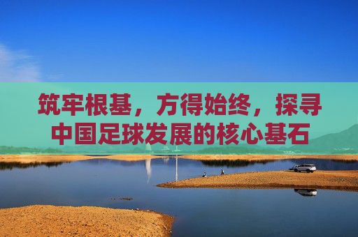 筑牢根基,方得始终,探寻中国足球发展的核心基石