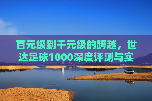 百元级到千元级的跨越,世达足球1000深度评测与实战体验