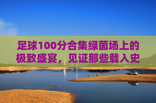 足球100分合集绿茵场上的极致盛宴,见证那些载入史册的绝杀与奇迹