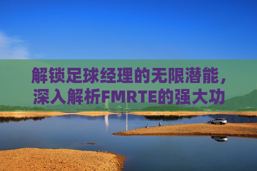 解锁足球经理的无限潜能,深入解析FMRTE的强大功能