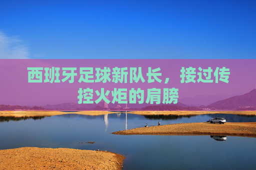 西班牙足球新队长,接过传控火炬的肩膀