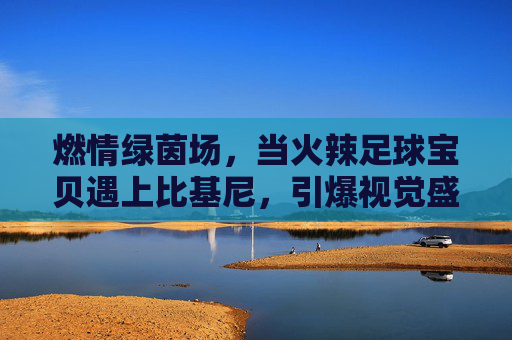 燃情绿茵场,当火辣足球宝贝遇上比基尼,引爆视觉盛宴