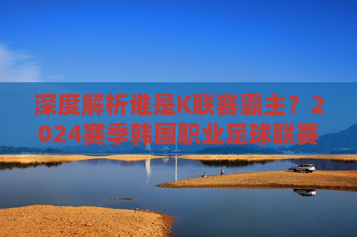 深度解析谁是K联赛霸主?2024赛季韩国职业足球联赛最新排行一览