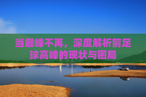 当巅峰不再,深度解析前足球高峰的现状与困局