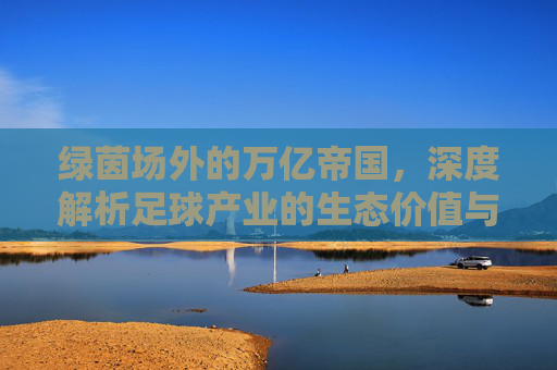 绿茵场外的万亿帝国,深度解析足球产业的生态价值与商业逻辑