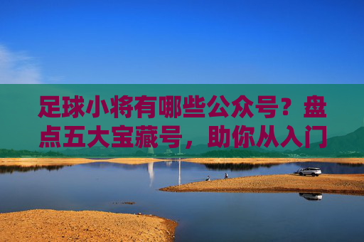 足球小将有哪些公众号?盘点五大宝藏号,助你从入门到精通