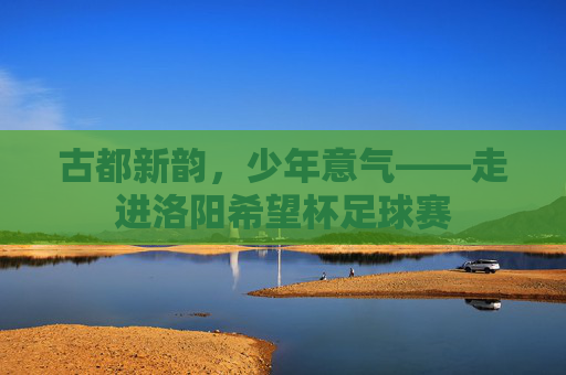 古都新韵,少年意气——走进洛阳希望杯足球赛
