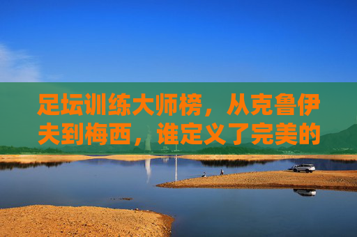 足坛训练大师榜,从克鲁伊夫到梅西,谁定义了完美的足球进化?