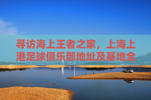 寻访海上王者之家,上海上港足球俱乐部地址及基地全解析