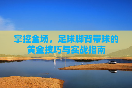 掌控全场,足球脚背带球的黄金技巧与实战指南