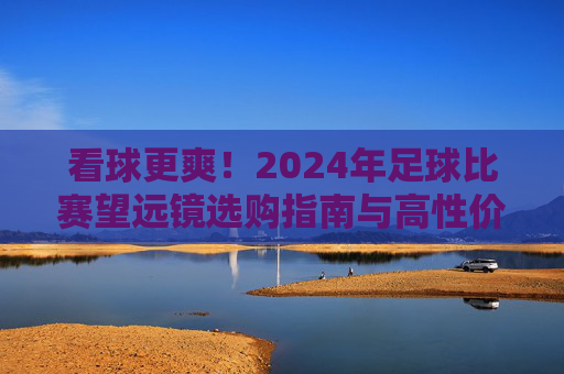 看球更爽!2024年足球比赛望远镜选购指南与高性价比推荐