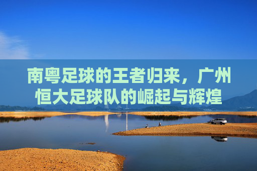 南粤足球的王者归来,广州恒大足球队的崛起与辉煌