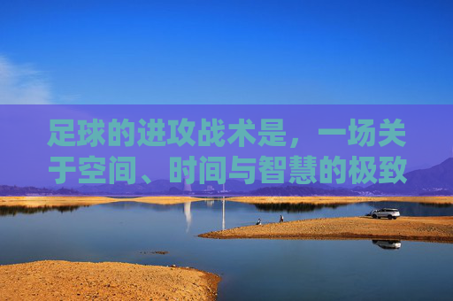 足球的进攻战术是,一场关于空间、时间与智慧的极致博弈