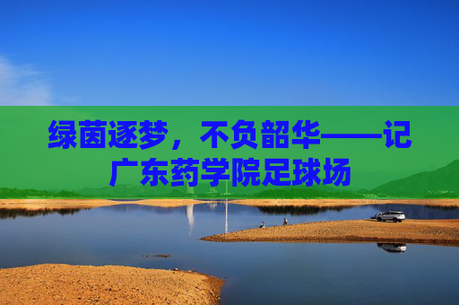 绿茵逐梦,不负韶华——记广东药学院足球场
