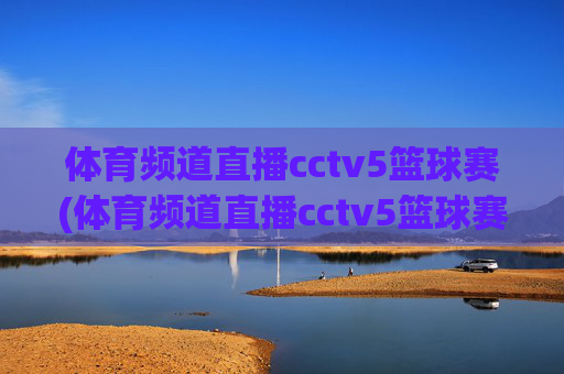 体育频道直播cctv5篮球赛(体育频道直播cctv5篮球赛比赛几点到几点)