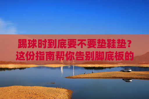 踢球时到底要不要垫鞋垫?这份指南帮你告别脚底板的痛