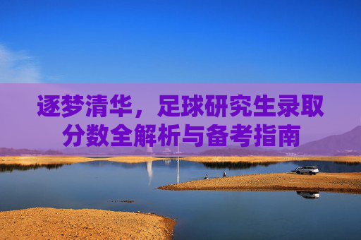 逐梦清华,足球研究生录取分数全解析与备考指南