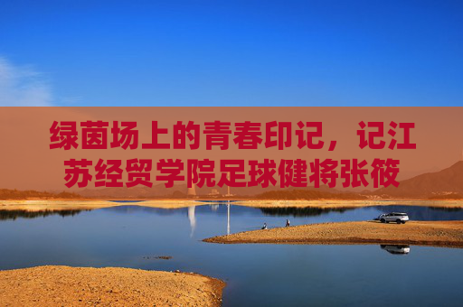 绿茵场上的青春印记,记江苏经贸学院足球健将张筱