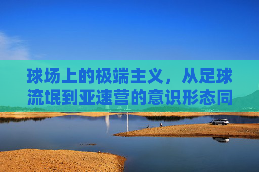 球场上的极端主义,从足球流氓到亚速营的意识形态同构