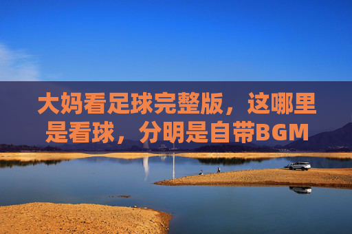 大妈看足球完整版,这哪里是看球,分明是自带BGM的广场舞现场!