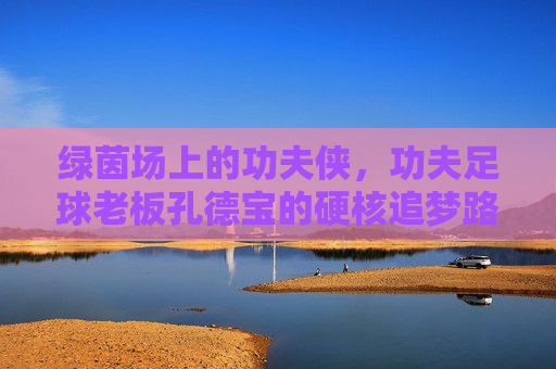 绿茵场上的功夫侠,功夫足球老板孔德宝的硬核追梦路