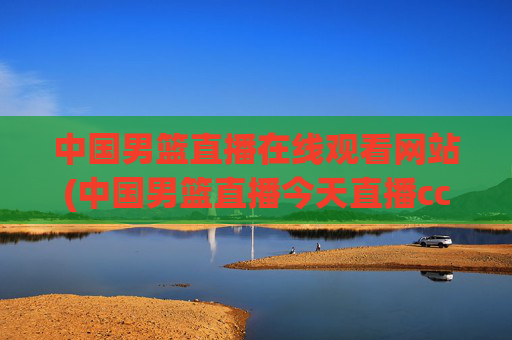 中国男篮直播在线观看网站(中国男篮直播今天直播cctv5)