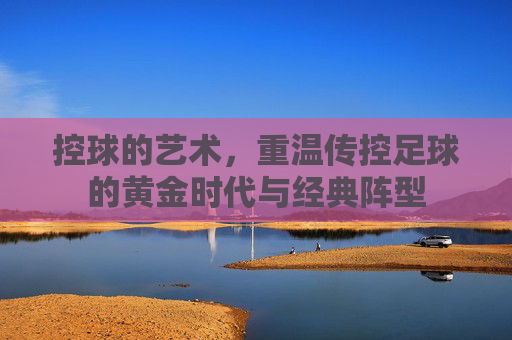 控球的艺术,重温传控足球的黄金时代与经典阵型
